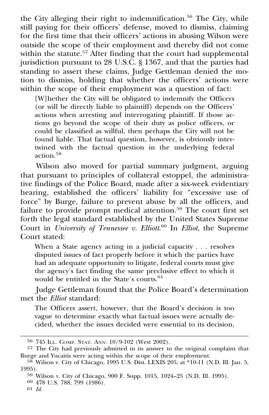 the City alleging their right to indemnification* The City, while still paying for their of defense, moved to dismiss, claiming for the first time that their officers’ actions in abusing Wilson were outside the scope of their employment and thereby did not come within the statute.”” After finding that the court had supplemental jurisdiction pursuant to 28 U.S.C. § 1367, and that the parties had standing to assert these claims, Judge Gettleman denied the mo- tion to dismiss, holding that whether the officers’ actions were within the scope of their employment was a question of fact: [Wihether the City will be obligated to indemnify the Officers (or will be directly liable to plaintiff) depends on the Officer actions when arresting and interrogating plaintiff. If those ac- tions go beyond the scope of their duty as police officers, or could be classified as willful, then perhaps the City will not be found liable. That factual question, however, is obviously inter- twined with the factual question in the underlying federal action” Wilson also moved for partial summary judgment, arguing that pursuant to principles of collateral estoppel, the administra- tive findings of the Police Board, made after a six-week evidentiary hearing, established the officers’ liability for “excessive use of force” by Burge, failure to prevent abuse by all the officers, and failure to provide prompt medical attention.”” The court first set forth the legal standard established by the United States Supreme Court in University of Tennessee v. Elliott™ In Elliot, the Supreme Court stated: When a State agency acting in a judicial capacity . . . resolves disputed issues of fact properly before it which the parties have had an adequate opportunity to litigate, federal courts must give the agency’s fact finding the same preclusive effect to which it would be entitled in the State’s courts” Judge Gettleman found that the Police Board’s determination met the Elliot standard: The Officers assert, however, that the Board’s decision is too vague to determine exactly what factual issues were actually de- cided, whether the issues decided were essential 1o its decision, 50 745 It Cowr. S1at. Axx. 10/9-102 (West 2002). 57 The City had previously admitted in its answer to the original complaint that Burge and Vucaitis were acting with ployment. 5 Wilson v. ity of hicago, 1995 U 05, at *10-11 (N.D. Il Jan. 5, 1995). 5 Wilson v. Gity of Chicago, 900 F. Supp. 1015, 1024-25 (N.D. TIL1995) @ 475 US. 785, 799 (1956) o